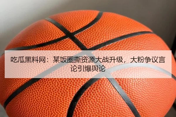 吃瓜黑料网：某饭圈撕资源大战升级，大粉争议言论引爆舆论
